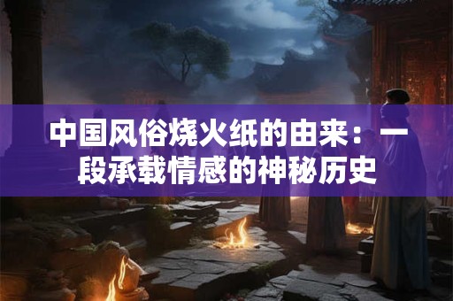 中国风俗烧火纸的由来：一段承载情感的神秘历史