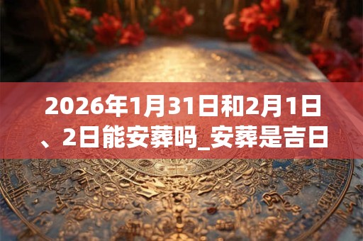 2026年1月31日和2月1日、2日能安葬吗_安葬是吉日吗