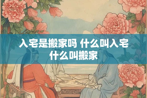 入宅是搬家吗 什么叫入宅什么叫搬家