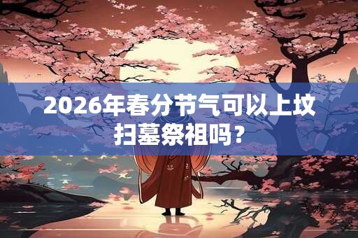 2026年春分节气可以上坟扫墓祭祖吗？