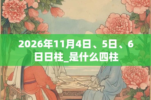 2026年11月4日、5日、6日日柱_是什么四柱