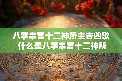 八字串宫十二神所主吉凶歌 什么是八字串宫十二神所主吉凶歌