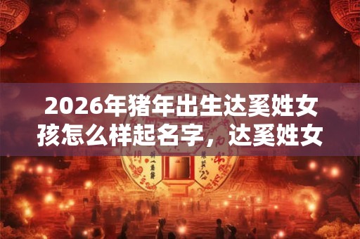 2026年猪年出生达奚姓女孩怎么样起名字，达奚姓女孩好名推荐