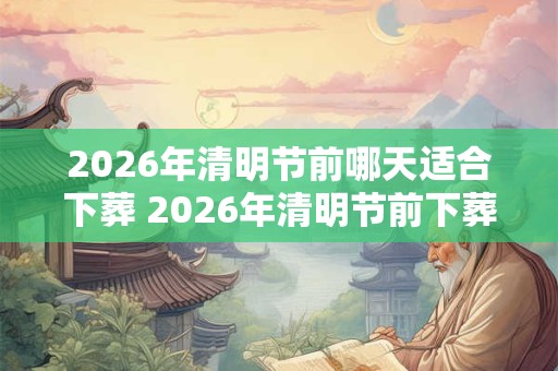 2026年清明节前哪天适合下葬 2026年清明节前下葬吉日