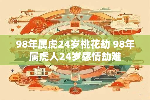 98年属虎24岁桃花劫 98年属虎人24岁感情劫难