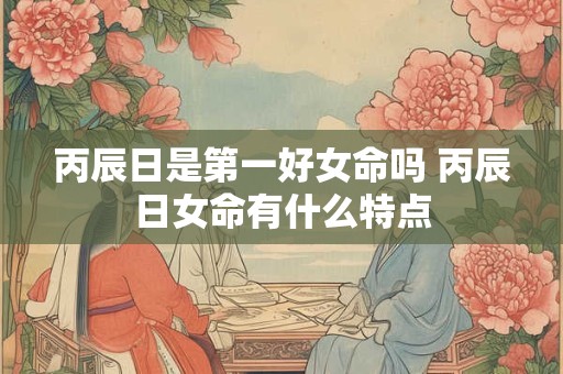 丙辰日是第一好女命吗 丙辰日女命有什么特点