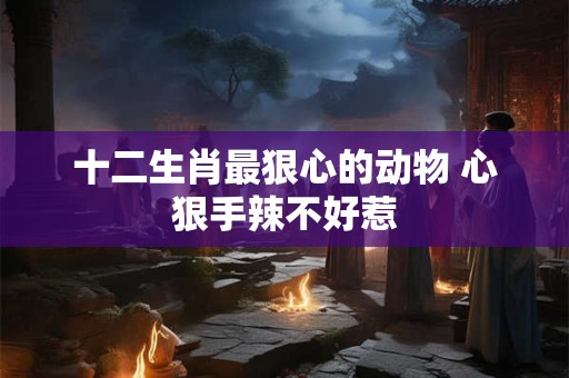 十二生肖最狠心的动物 心狠手辣不好惹