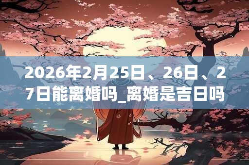 2026年2月25日、26日、27日能离婚吗_离婚是吉日吗
