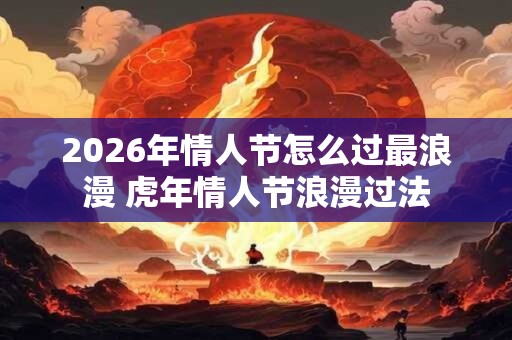 2026年情人节怎么过最浪漫 虎年情人节浪漫过法