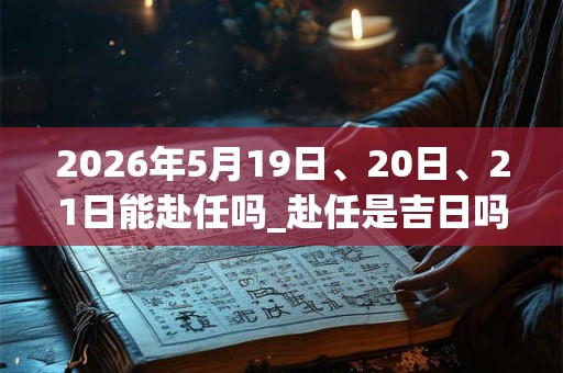 2026年5月19日、20日、21日能赴任吗_赴任是吉日吗