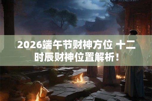2026端午节财神方位 十二时辰财神位置解析！