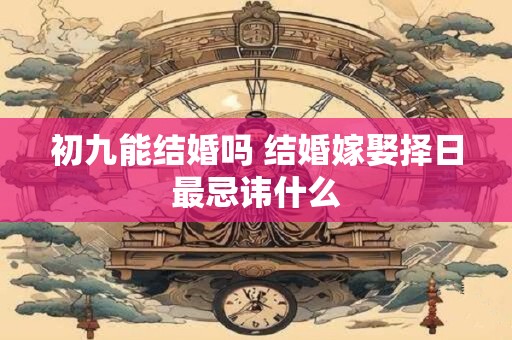 初九能结婚吗 结婚嫁娶择日最忌讳什么