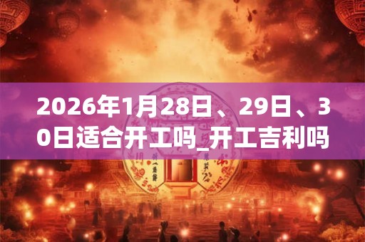 2026年1月28日、29日、30日适合开工吗_开工吉利吗