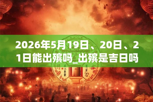 2026年5月19日、20日、21日能出殡吗_出殡是吉日吗