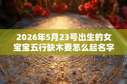 2026年5月23号出生的女宝宝五行缺木要怎么起名字