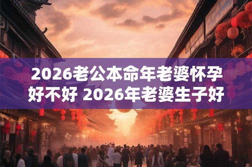 2026老公本命年老婆怀孕好不好 2026年老婆生子好不好