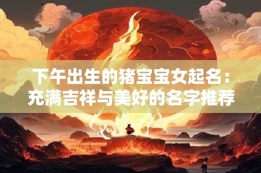 下午出生的猪宝宝女起名：充满吉祥与美好的名字推荐