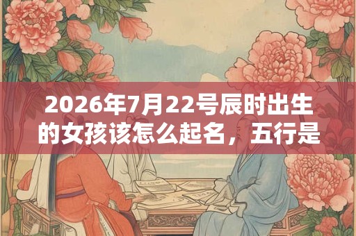 2026年7月22号辰时出生的女孩该怎么起名，五行是什么？