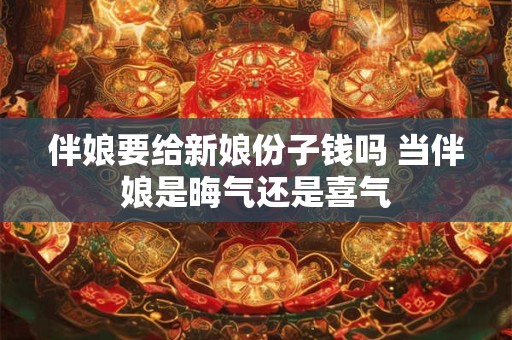 伴娘要给新娘份子钱吗 当伴娘是晦气还是喜气