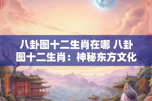 八卦图十二生肖在哪 八卦图十二生肖：神秘东方文化的瑰宝！