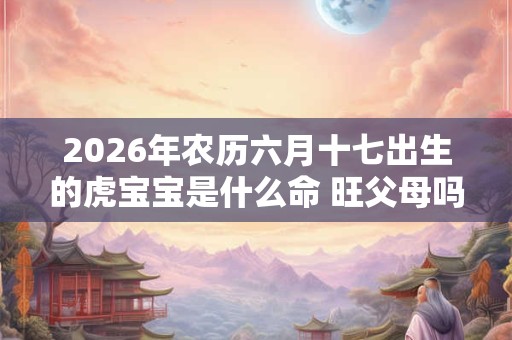 2026年农历六月十七出生的虎宝宝是什么命 旺父母吗