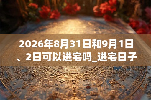2026年8月31日和9月1日、2日可以进宅吗_进宅日子好吗