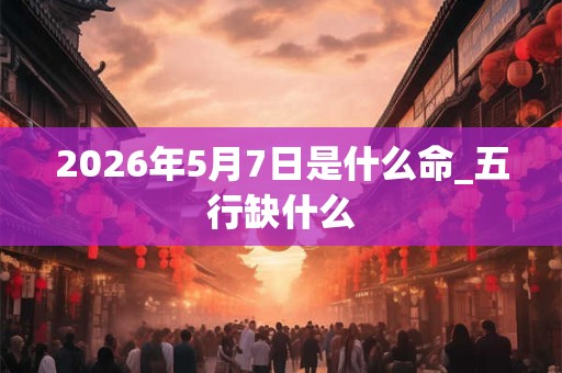 2026年5月7日是什么命_五行缺什么