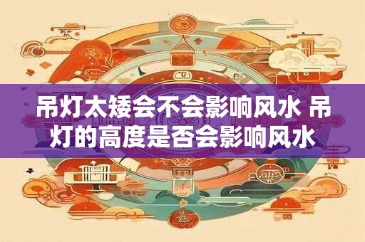 吊灯太矮会不会影响风水 吊灯的高度是否会影响风水 吊灯太矮会不会影响风水 吊灯的高度是否会影响风水