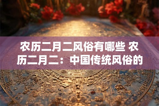 农历二月二风俗有哪些 农历二月二：中国传统风俗的璀璨明珠