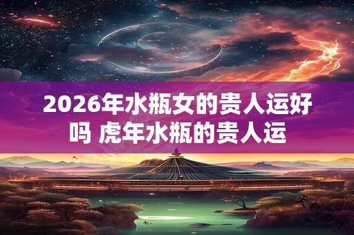 2026年水瓶女的贵人运好吗 虎年水瓶的贵人运