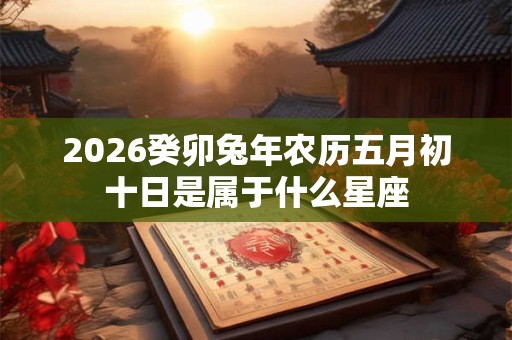 2026癸卯兔年农历五月初十日是属于什么星座