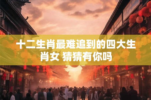 十二生肖最难追到的四大生肖女 猜猜有你吗