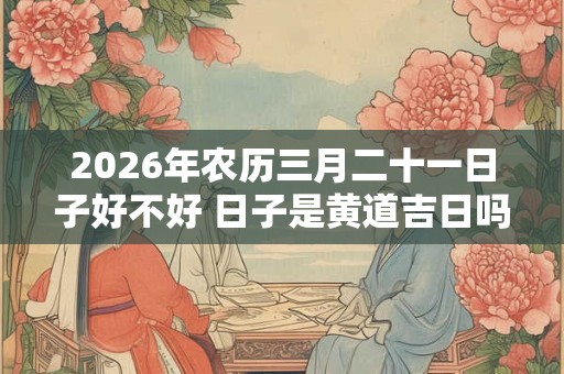2026年农历三月二十一日子好不好 日子是黄道吉日吗