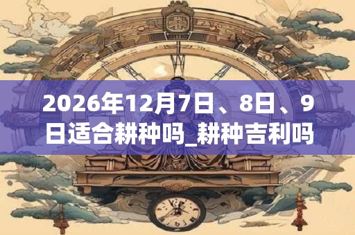2026年12月7日、8日、9日适合耕种吗_耕种吉利吗