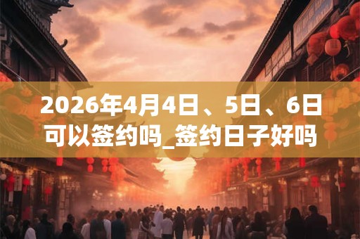 2026年4月4日、5日、6日可以签约吗_签约日子好吗