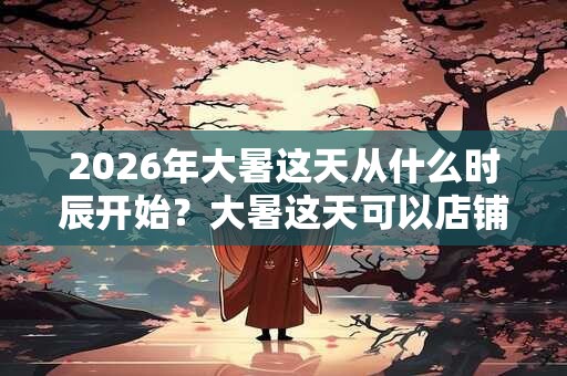 2026年大暑这天从什么时辰开始？大暑这天可以店铺开张吗？