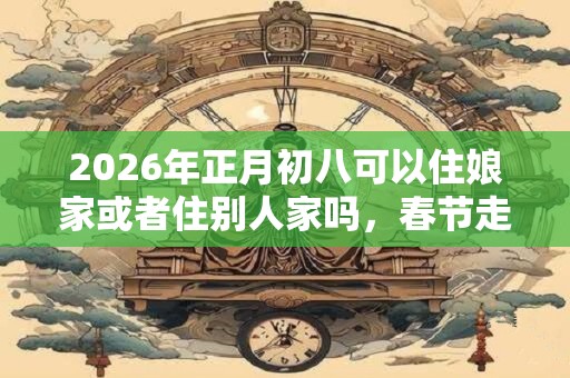 2026年正月初八可以住娘家或者住别人家吗，春节走亲戚的顺序