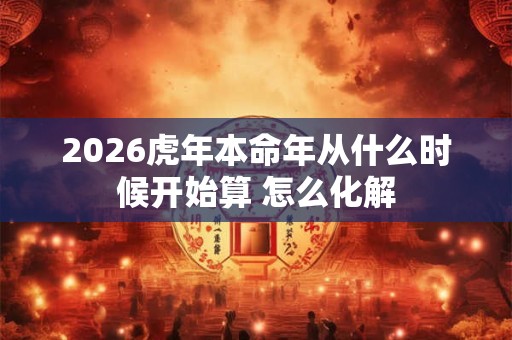2026虎年本命年从什么时候开始算 怎么化解