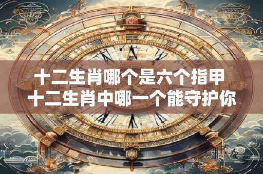 十二生肖哪个是六个指甲 十二生肖中哪一个能守护你的财运