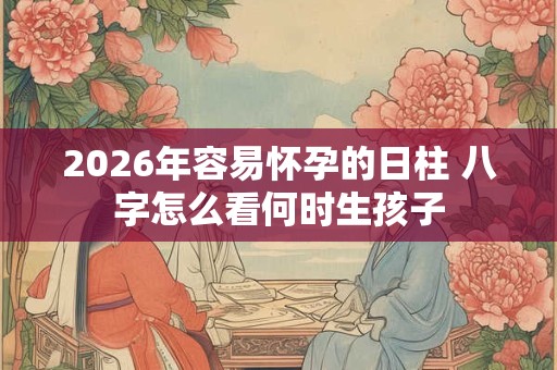 2026年容易怀孕的日柱 八字怎么看何时生孩子 2026年容易怀孕的日柱 八字怎么看何时生孩子