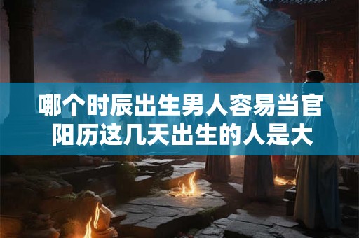 哪个时辰出生男人容易当官 阳历这几天出生的人是大官命