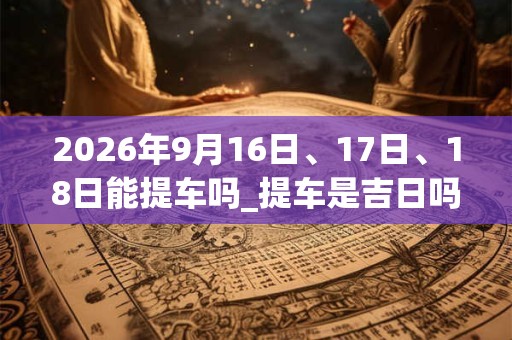 2026年9月16日、17日、18日能提车吗_提车是吉日吗