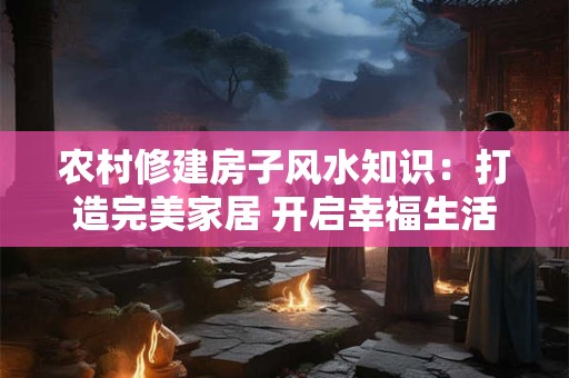 农村修建房子风水知识：打造完美家居 开启幸福生活