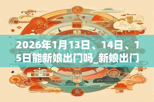 2026年1月13日、14日、15日能新娘出门吗_新娘出门是吉日吗