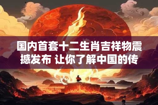 国内首套十二生肖吉祥物震撼发布 让你了解中国的传统文化！