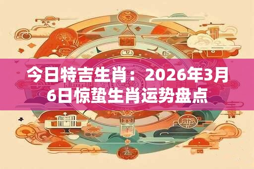 今日特吉生肖:2026年3月6日惊蛰生肖运势盘点 今日特吉生肖:2026年3月6日惊蛰生肖运势盘点