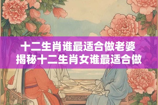 十二生肖谁最适合做老婆 揭秘十二生肖女谁最适合做老婆! 十二生肖谁最适合做老婆 揭秘十二生肖女谁最适合做老婆!