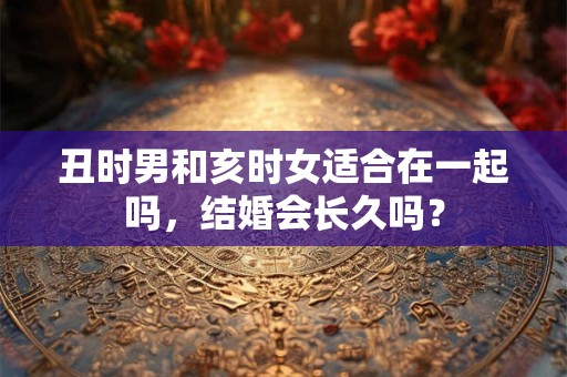 丑时男和亥时女适合在一起吗，结婚会长久吗？