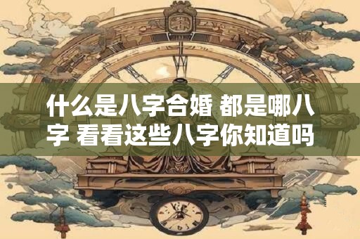 什么是八字合婚 都是哪八字 看看这些八字你知道吗