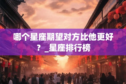 哪个星座期望对方比他更好？_星座排行榜